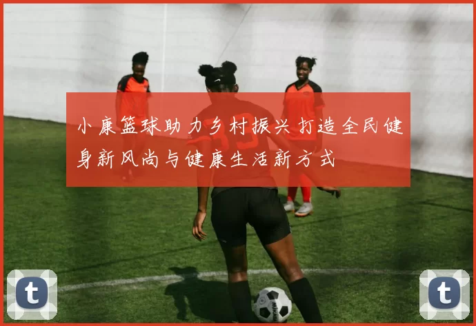 小康篮球助力乡村振兴打造全民健身新风尚与健康生活新方式