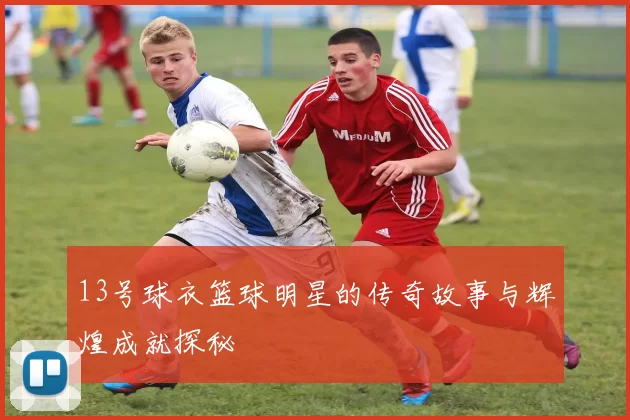13号球衣篮球明星的传奇故事与辉煌成就探秘