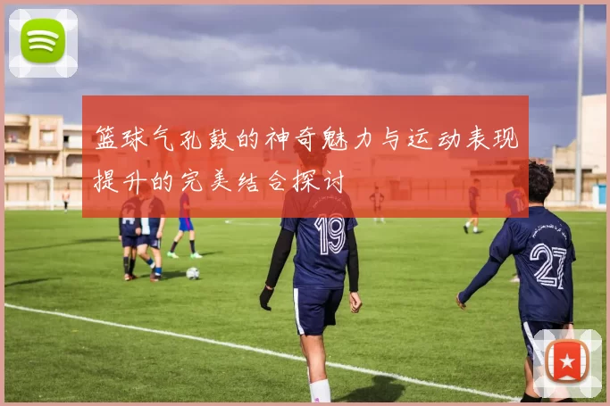 篮球气孔鼓的神奇魅力与运动表现提升的完美结合探讨