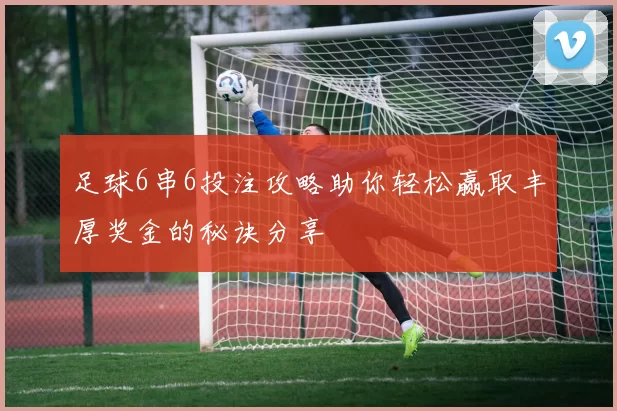足球6串6投注攻略助你轻松赢取丰厚奖金的秘诀分享