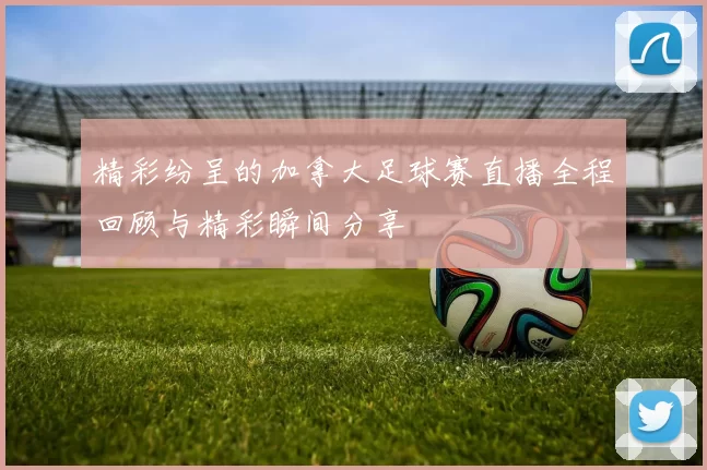 精彩纷呈的加拿大足球赛直播全程回顾与精彩瞬间分享