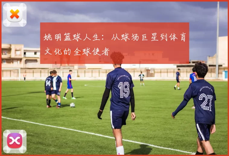 姚明篮球人生：从球场巨星到体育文化的全球使者