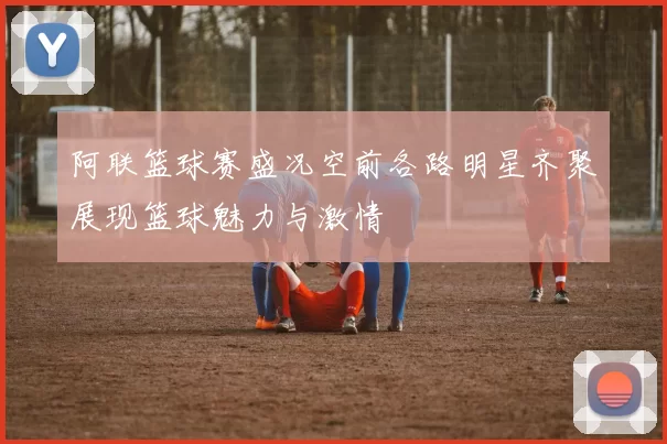 阿联篮球赛盛况空前各路明星齐聚展现篮球魅力与激情