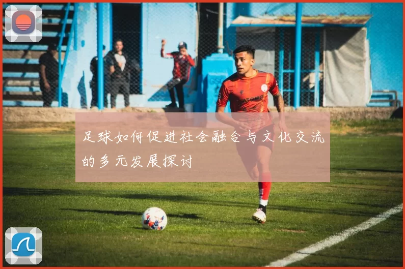 足球如何促进社会融合与文化交流的多元发展探讨